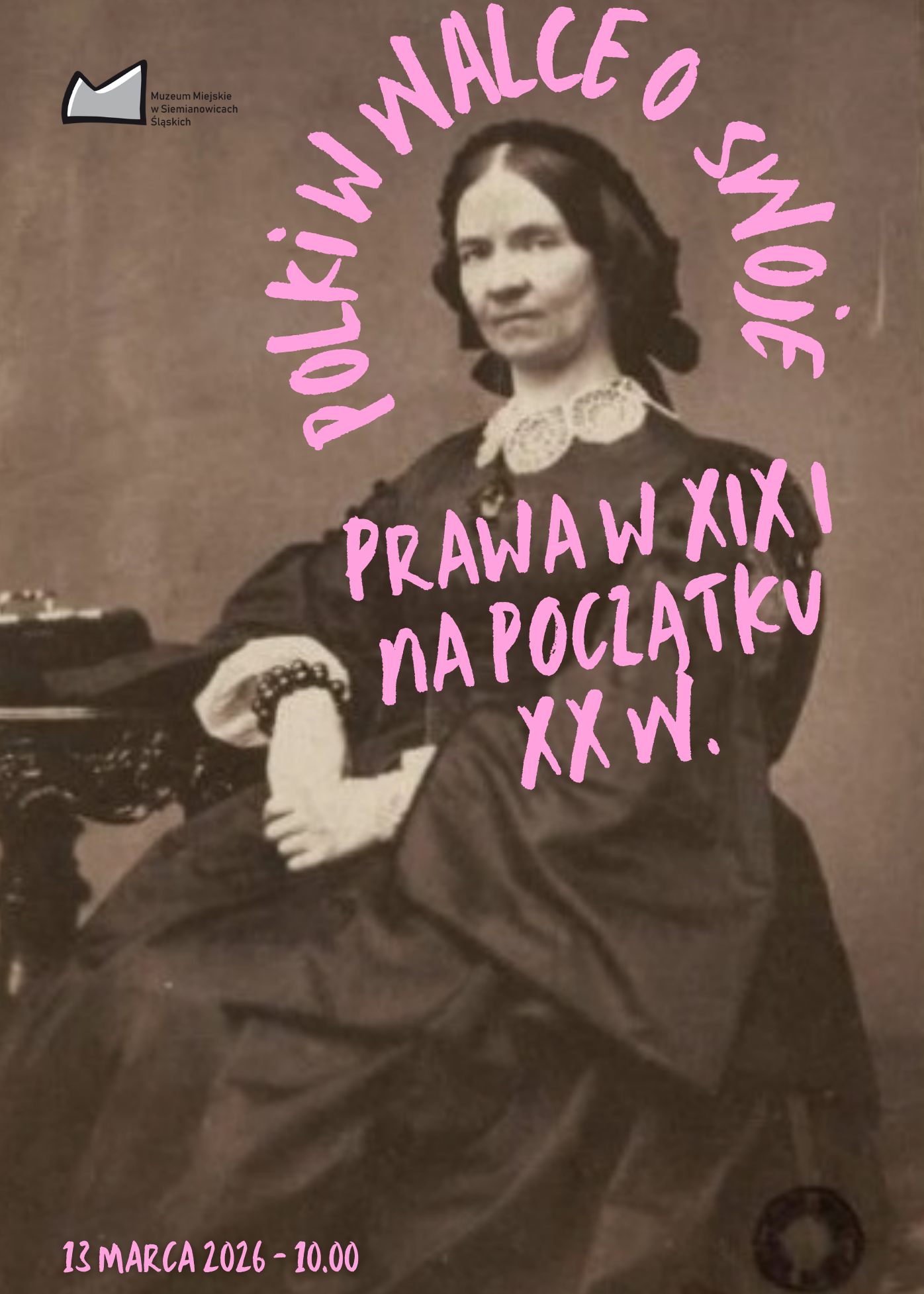 Plakat wydarzenia organizowanego przez Muzeum Miejskie w Siemianowicach Śląskich. Tło stanowi fotografia w sepii przedstawiająca portret Narcyzy Żmichowskiej. Na zdjęcie nałożono jaskraworóżowe napisy wykonane grubym fontem naśladującym pismo odręczne. Słowa POLKI W WALCE O SWOJE układają się w łuk nad głową postaci. Poniżej na wysokości tułowia kobiety zapisano PRAWA W XIX I NA POCZĄTKU XX W. W lewym dolnym rogu znajduje się informacja o terminie 13 MARCA 2026 - 10.00. W lewym górnym rogu umieszczono czarno-białe logo muzeum.